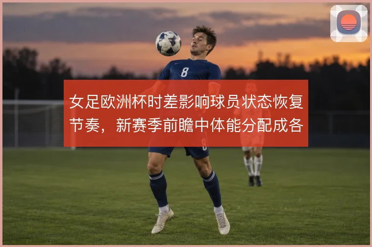 女足欧洲杯时差影响球员状态恢复节奏，新赛季前瞻中体能分配成各队课题
