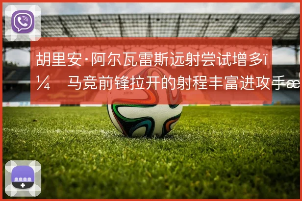 胡里安·阿尔瓦雷斯远射尝试增多,马竞前锋拉开的射程丰富进攻手段