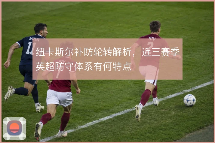 纽卡斯尔补防轮转解析,近三赛季英超防守体系有何特点