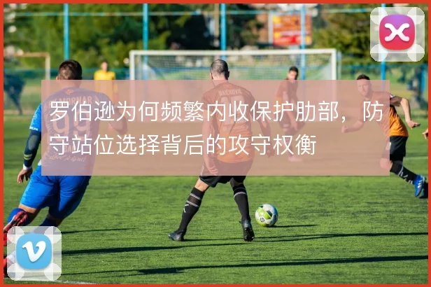 罗伯逊为何频繁内收保护肋部，防守站位选择背后的攻守权衡
