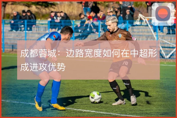 成都蓉城：边路宽度如何在中超形成进攻优势