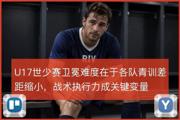 U17世少赛卫冕难度在于各队青训差距缩小,战术执行力成关键变量