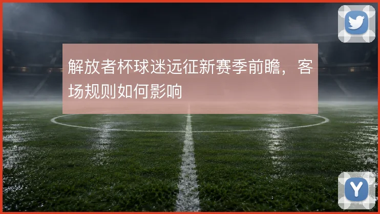 解放者杯球迷远征新赛季前瞻，客场规则如何影响
