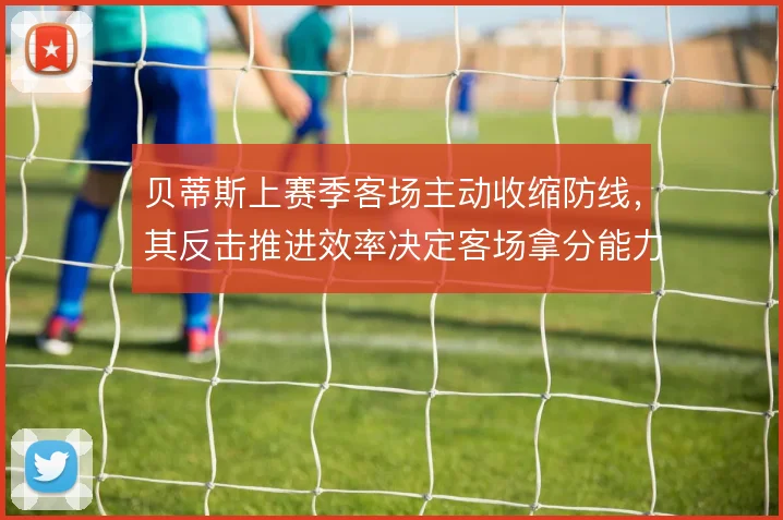 贝蒂斯上赛季客场主动收缩防线,其反击推进效率决定客场拿分能力