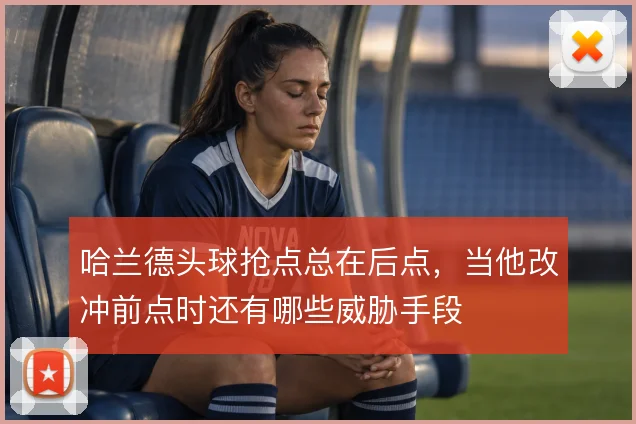 哈兰德头球抢点总在后点，当他改冲前点时还有哪些威胁手段