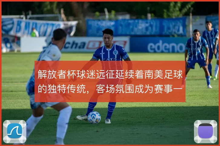 解放者杯球迷远征延续着南美足球的独特传统,客场氛围成为赛事一部分