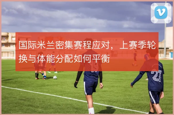 国际米兰密集赛程应对，上赛季轮换与体能分配如何平衡