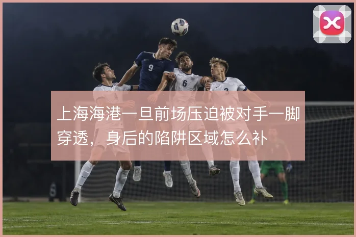 上海海港一旦前场压迫被对手一脚穿透,身后的陷阱区域怎么补