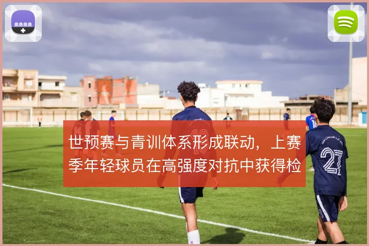 世预赛与青训体系形成联动,上赛季年轻球员在高强度对抗中获得检验