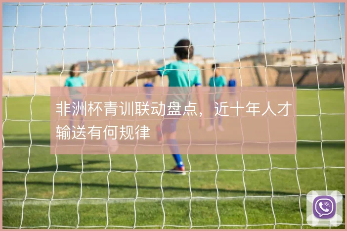 非洲杯青训联动盘点,近十年人才输送有何规律