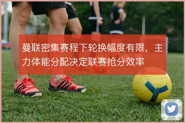 曼联密集赛程下轮换幅度有限,主力体能分配决定联赛抢分效率