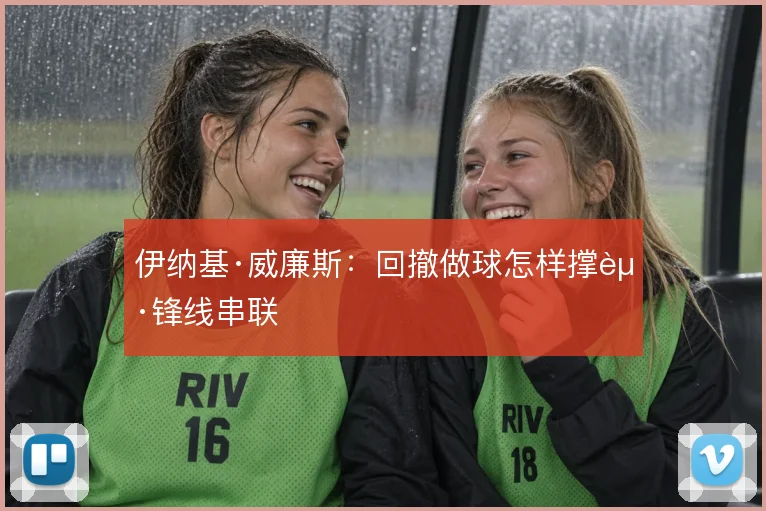 伊纳基·威廉斯：回撤做球怎样撑起锋线串联
