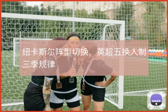 纽卡斯尔阵型切换，英超五换人制三季规律