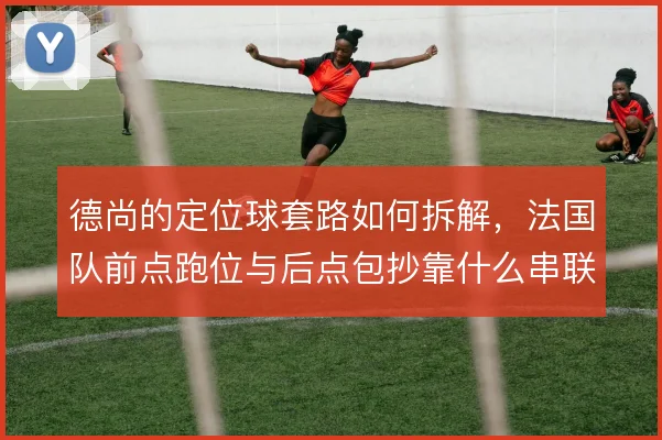 德尚的定位球套路如何拆解，法国队前点跑位与后点包抄靠什么串联