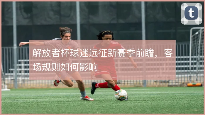 解放者杯球迷远征新赛季前瞻,客场规则如何影响