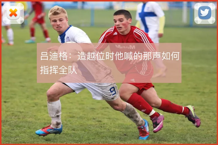 吕迪格:造越位时他喊的那声如何指挥全队