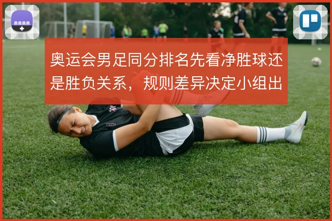 奥运会男足同分排名先看净胜球还是胜负关系，规则差异决定小组出线走向