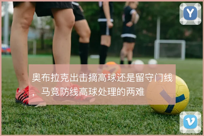奥布拉克出击摘高球还是留守门线，马竞防线高球处理的两难