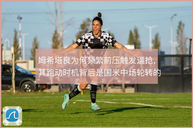 姆希塔良为何频繁前压触发逼抢，其跑动时机背后是国米中场轮转的逻辑