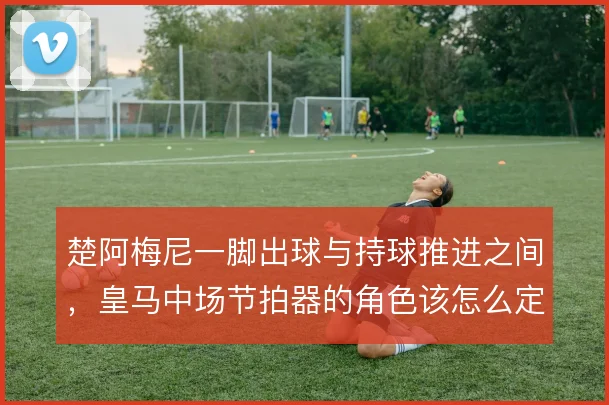 楚阿梅尼一脚出球与持球推进之间,皇马中场节拍器的角色该怎么定