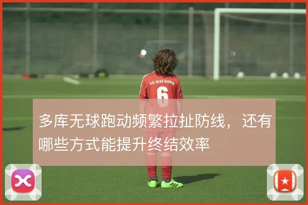 多库无球跑动频繁拉扯防线,还有哪些方式能提升终结效率