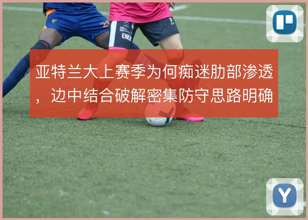 亚特兰大上赛季为何痴迷肋部渗透，边中结合破解密集防守思路明确